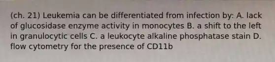 (ch. 21) Leukemia can be differentiated from infection by: A. lack of glucosidase enzyme activity in monocytes B. a shift to the left in granulocytic cells C. a leukocyte alkaline phosphatase stain D. flow cytometry for the presence of CD11b