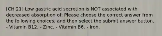 [CH 21] Low gastric acid secretion is NOT associated with decreased absorption of: Please choose the correct answer from the following choices, and then select the submit answer button. - Vitamin B12. - Zinc. - Vitamin B6. - Iron.