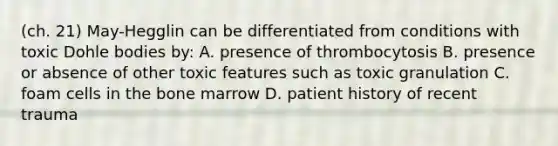 (ch. 21) May-Hegglin can be differentiated from conditions with toxic Dohle bodies by: A. presence of thrombocytosis B. presence or absence of other toxic features such as toxic granulation C. foam cells in the bone marrow D. patient history of recent trauma