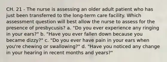 CH. 21 - The nurse is assessing an older adult patient who has just been transferred to the long-term care facility. Which assessment question will best allow the nurse to assess for the presence of presbycusis? a. "Do you ever experience any ringing in your ears?" b. "Have you ever fallen down because you became dizzy?" c. "Do you ever have pain in your ears when you're chewing or swallowing?" d. "Have you noticed any change in your hearing in recent months and years?"