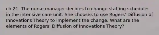 ch 21. The nurse manager decides to change staffing schedules in the intensive care unit. She chooses to use Rogers' Diffusion of Innovations Theory to implement the change. What are the elements of Rogers' Diffusion of Innovations Theory?