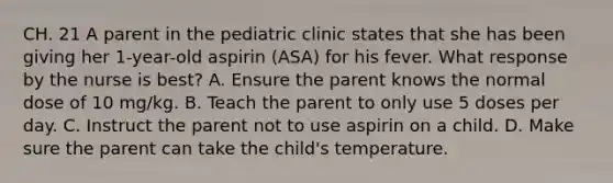 CH. 21 A parent in the pediatric clinic states that she has been giving her 1-year-old aspirin (ASA) for his fever. What response by the nurse is best? A. Ensure the parent knows the normal dose of 10 mg/kg. B. Teach the parent to only use 5 doses per day. C. Instruct the parent not to use aspirin on a child. D. Make sure the parent can take the child's temperature.