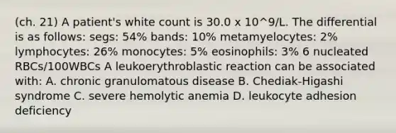 (ch. 21) A patient's white count is 30.0 x 10^9/L. The differential is as follows: segs: 54% bands: 10% metamyelocytes: 2% lymphocytes: 26% monocytes: 5% eosinophils: 3% 6 nucleated RBCs/100WBCs A leukoerythroblastic reaction can be associated with: A. chronic granulomatous disease B. Chediak-Higashi syndrome C. severe hemolytic anemia D. leukocyte adhesion deficiency