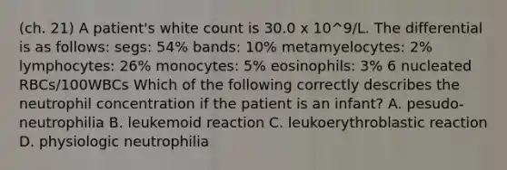 (ch. 21) A patient's white count is 30.0 x 10^9/L. The differential is as follows: segs: 54% bands: 10% metamyelocytes: 2% lymphocytes: 26% monocytes: 5% eosinophils: 3% 6 nucleated RBCs/100WBCs Which of the following correctly describes the neutrophil concentration if the patient is an infant? A. pesudo-neutrophilia B. leukemoid reaction C. leukoerythroblastic reaction D. physiologic neutrophilia