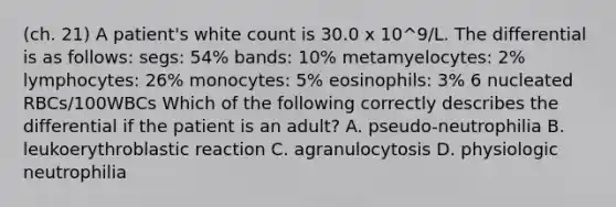 (ch. 21) A patient's white count is 30.0 x 10^9/L. The differential is as follows: segs: 54% bands: 10% metamyelocytes: 2% lymphocytes: 26% monocytes: 5% eosinophils: 3% 6 nucleated RBCs/100WBCs Which of the following correctly describes the differential if the patient is an adult? A. pseudo-neutrophilia B. leukoerythroblastic reaction C. agranulocytosis D. physiologic neutrophilia