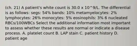 (ch. 21) A patient's white count is 30.0 x 10^9/L. The differential is as follows: segs: 54% bands: 10% metamyelocytes: 2% lymphocytes: 26% monocytes: 5% eosinophils: 3% 6 nucleated RBCs/100WBCs Select the additional information most important to assess whether these results are normal or indicate a disease process. A. platelet count B. LAP stain C. patient history D. patient age