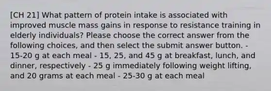 [CH 21] What pattern of protein intake is associated with improved muscle mass gains in response to resistance training in elderly individuals? Please choose the correct answer from the following choices, and then select the submit answer button. - 15-20 g at each meal - 15, 25, and 45 g at breakfast, lunch, and dinner, respectively - 25 g immediately following weight lifting, and 20 grams at each meal - 25-30 g at each meal