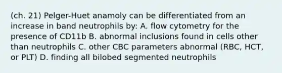 (ch. 21) Pelger-Huet anamoly can be differentiated from an increase in band neutrophils by: A. flow cytometry for the presence of CD11b B. abnormal inclusions found in cells other than neutrophils C. other CBC parameters abnormal (RBC, HCT, or PLT) D. finding all bilobed segmented neutrophils