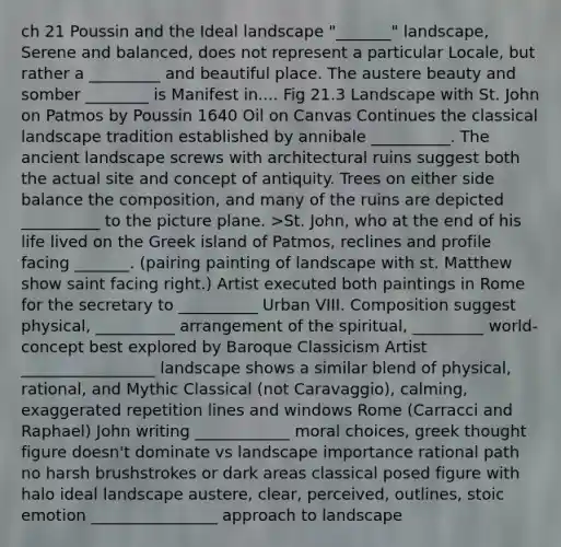 ch 21 Poussin and the Ideal landscape "_______" landscape, Serene and balanced, does not represent a particular Locale, but rather a _________ and beautiful place. The austere beauty and somber ________ is Manifest in.... Fig 21.3 Landscape with St. John on Patmos by Poussin 1640 Oil on Canvas Continues the classical landscape tradition established by annibale __________. The ancient landscape screws with architectural ruins suggest both the actual site and concept of antiquity. Trees on either side balance the composition, and many of the ruins are depicted __________ to the picture plane. >St. John, who at the end of his life lived on the Greek island of Patmos, reclines and profile facing _______. (pairing painting of landscape with st. Matthew show saint facing right.) Artist executed both paintings in Rome for the secretary to __________ Urban VIII. Composition suggest physical, __________ arrangement of the spiritual, _________ world- concept best explored by Baroque Classicism Artist _________________ landscape shows a similar blend of physical, rational, and Mythic Classical (not Caravaggio), calming, exaggerated repetition lines and windows Rome (Carracci and Raphael) John writing ____________ moral choices, greek thought figure doesn't dominate vs landscape importance rational path no harsh brushstrokes or dark areas classical posed figure with halo ideal landscape austere, clear, perceived, outlines, stoic emotion ________________ approach to landscape