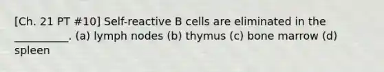 [Ch. 21 PT #10] Self-reactive B cells are eliminated in the __________. (a) lymph nodes (b) thymus (c) bone marrow (d) spleen