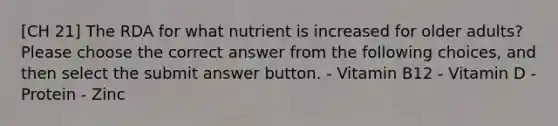 [CH 21] The RDA for what nutrient is increased for older adults? Please choose the correct answer from the following choices, and then select the submit answer button. - Vitamin B12 - Vitamin D - Protein - Zinc