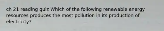 ch 21 reading quiz Which of the following renewable energy resources produces the most pollution in its production of electricity?