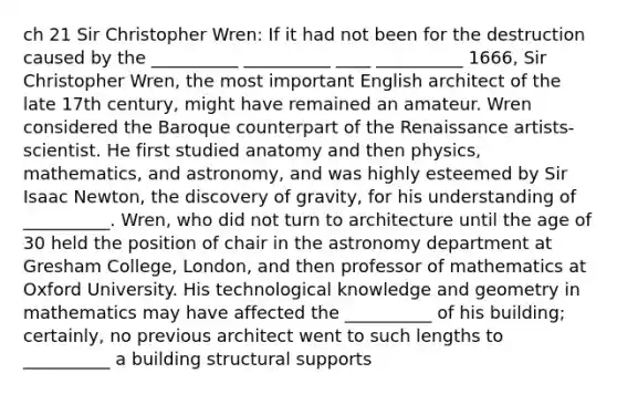 ch 21 Sir Christopher Wren: If it had not been for the destruction caused by the __________ __________ ____ __________ 1666, Sir Christopher Wren, the most important English architect of the late 17th century, might have remained an amateur. Wren considered the Baroque counterpart of the Renaissance artists-scientist. He first studied anatomy and then physics, mathematics, and astronomy, and was highly esteemed by Sir Isaac Newton, the discovery of gravity, for his understanding of __________. Wren, who did not turn to architecture until the age of 30 held the position of chair in the astronomy department at Gresham College, London, and then professor of mathematics at Oxford University. His technological knowledge and geometry in mathematics may have affected the __________ of his building; certainly, no previous architect went to such lengths to __________ a building structural supports