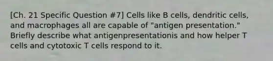 [Ch. 21 Specific Question #7] Cells like B cells, dendritic cells, and macrophages all are capable of "antigen presentation." Briefly describe what antigenpresentationis and how helper T cells and cytotoxic T cells respond to it.