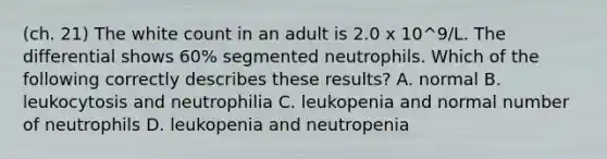 (ch. 21) The white count in an adult is 2.0 x 10^9/L. The differential shows 60% segmented neutrophils. Which of the following correctly describes these results? A. normal B. leukocytosis and neutrophilia C. leukopenia and normal number of neutrophils D. leukopenia and neutropenia