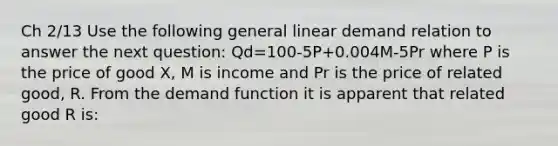 Ch 2/13 Use the following general linear demand relation to answer the next question: Qd=100-5P+0.004M-5Pr where P is the price of good X, M is income and Pr is the price of related good, R. From the demand function it is apparent that related good R is: