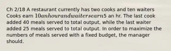 Ch 2/18 A restaurant currently has two cooks and ten waiters Cooks earn 10 an hour and waiters earn5 an hr. The last cook added 40 meals served to total output, while the last waiter added 25 meals served to total output. In order to maximize the numbers of meals served with a fixed budget, the manager should.