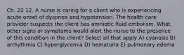 Ch. 22 12. A nurse is caring for a client who is experiencing acute onset of dyspnea and hypotension. The health care provider suspects the client has amniotic fluid embolism. What other signs or symptoms would alert the nurse to the presence of this condition in the client? Select all that apply A) cyanosis B) arrhythmia C) hyperglycemia D) hematuria E) pulmonary edema