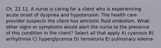 Ch. 22 12. A nurse is caring for a client who is experiencing acute onset of dyspnea and hypotension. The health care provider suspects the client has amniotic fluid embolism. What other signs or symptoms would alert the nurse to the presence of this condition in the client? Select all that apply A) cyanosis B) arrhythmia C) hyperglycemia D) hematuria E) pulmonary edema