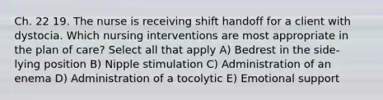 Ch. 22 19. The nurse is receiving shift handoff for a client with dystocia. Which nursing interventions are most appropriate in the plan of care? Select all that apply A) Bedrest in the side- lying position B) Nipple stimulation C) Administration of an enema D) Administration of a tocolytic E) Emotional support