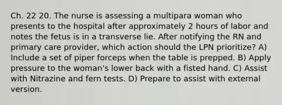 Ch. 22 20. The nurse is assessing a multipara woman who presents to the hospital after approximately 2 hours of labor and notes the fetus is in a transverse lie. After notifying the RN and primary care provider, which action should the LPN prioritize? A) Include a set of piper forceps when the table is prepped. B) Apply pressure to the woman's lower back with a fisted hand. C) Assist with Nitrazine and fern tests. D) Prepare to assist with external version.