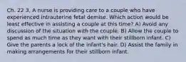 Ch. 22 3. A nurse is providing care to a couple who have experienced intrauterine fetal demise. Which action would be least effective in assisting a couple at this time? A) Avoid any discussion of the situation with the couple. B) Allow the couple to spend as much time as they want with their stillborn infant. C) Give the parents a lock of the infant's hair. D) Assist the family in making arrangements for their stillborn infant.