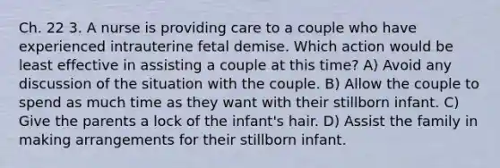 Ch. 22 3. A nurse is providing care to a couple who have experienced intrauterine fetal demise. Which action would be least effective in assisting a couple at this time? A) Avoid any discussion of the situation with the couple. B) Allow the couple to spend as much time as they want with their stillborn infant. C) Give the parents a lock of the infant's hair. D) Assist the family in making arrangements for their stillborn infant.