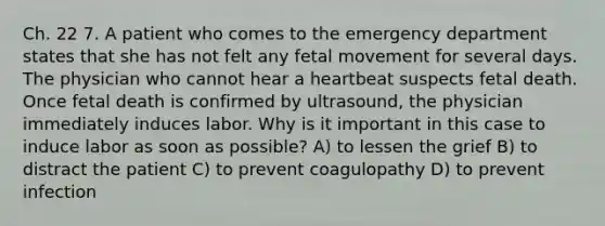 Ch. 22 7. A patient who comes to the emergency department states that she has not felt any fetal movement for several days. The physician who cannot hear a heartbeat suspects fetal death. Once fetal death is confirmed by ultrasound, the physician immediately induces labor. Why is it important in this case to induce labor as soon as possible? A) to lessen the grief B) to distract the patient C) to prevent coagulopathy D) to prevent infection