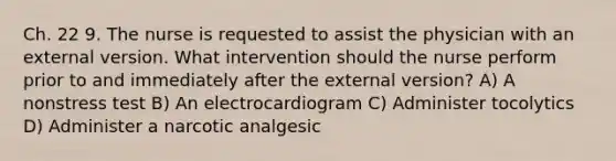 Ch. 22 9. The nurse is requested to assist the physician with an external version. What intervention should the nurse perform prior to and immediately after the external version? A) A nonstress test B) An electrocardiogram C) Administer tocolytics D) Administer a narcotic analgesic