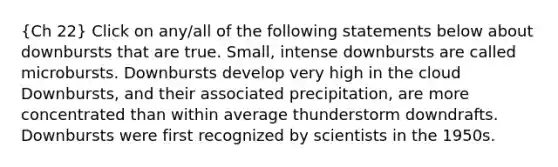 (Ch 22) Click on any/all of the following statements below about downbursts that are true. Small, intense downbursts are called microbursts. Downbursts develop very high in the cloud Downbursts, and their associated precipitation, are more concentrated than within average thunderstorm downdrafts. Downbursts were first recognized by scientists in the 1950s.