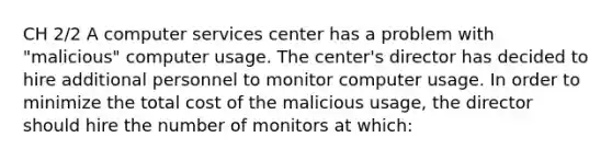 CH 2/2 A computer services center has a problem with "malicious" computer usage. The center's director has decided to hire additional personnel to monitor computer usage. In order to minimize the total cost of the malicious usage, the director should hire the number of monitors at which: