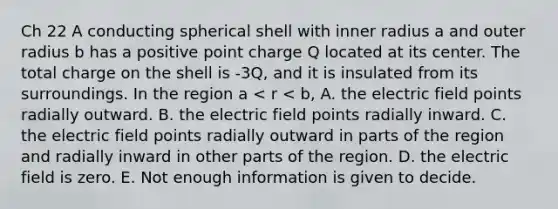 Ch 22 A conducting spherical shell with inner radius a and outer radius b has a positive point charge Q located at its center. The total charge on the shell is -3Q, and it is insulated from its surroundings. In the region a < r < b, A. the electric field points radially outward. B. the electric field points radially inward. C. the electric field points radially outward in parts of the region and radially inward in other parts of the region. D. the electric field is zero. E. Not enough information is given to decide.