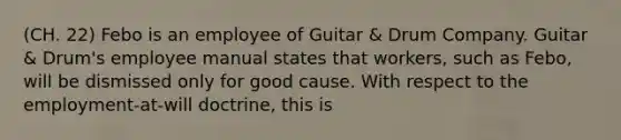 (CH. 22) Febo is an employee of Guitar & Drum Company. Guitar & Drum's employee manual states that workers, such as Febo, will be dismissed only for good cause. With respect to the employment-at-will doctrine, this is