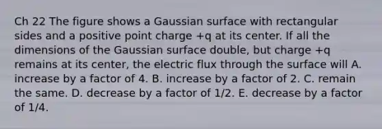 Ch 22 The figure shows a Gaussian surface with rectangular sides and a positive point charge +q at its center. If all the dimensions of the Gaussian surface double, but charge +q remains at its center, the electric flux through the surface will A. increase by a factor of 4. B. increase by a factor of 2. C. remain the same. D. decrease by a factor of 1/2. E. decrease by a factor of 1/4.