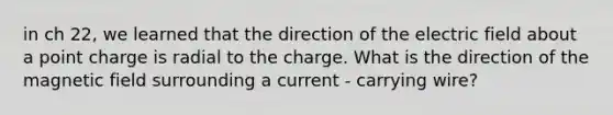 in ch 22, we learned that the direction of the electric field about a point charge is radial to the charge. What is the direction of the magnetic field surrounding a current - carrying wire?