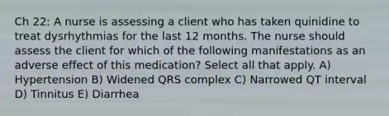 Ch 22: A nurse is assessing a client who has taken quinidine to treat dysrhythmias for the last 12 months. The nurse should assess the client for which of the following manifestations as an adverse effect of this medication? Select all that apply. A) Hypertension B) Widened QRS complex C) Narrowed QT interval D) Tinnitus E) Diarrhea