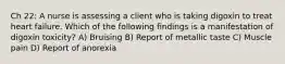 Ch 22: A nurse is assessing a client who is taking digoxin to treat heart failure. Which of the following findings is a manifestation of digoxin toxicity? A) Bruising B) Report of metallic taste C) Muscle pain D) Report of anorexia