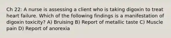 Ch 22: A nurse is assessing a client who is taking digoxin to treat heart failure. Which of the following findings is a manifestation of digoxin toxicity? A) Bruising B) Report of metallic taste C) Muscle pain D) Report of anorexia