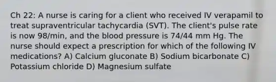 Ch 22: A nurse is caring for a client who received IV verapamil to treat supraventricular tachycardia (SVT). The client's pulse rate is now 98/min, and the blood pressure is 74/44 mm Hg. The nurse should expect a prescription for which of the following IV medications? A) Calcium gluconate B) Sodium bicarbonate C) Potassium chloride D) Magnesium sulfate