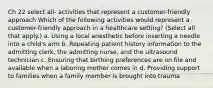 Ch 22 select all- activities that represent a customer-friendly approach Which of the following activities would represent a customer-friendly approach in a healthcare setting? (Select all that apply.) a. Using a local anesthetic before inserting a needle into a child's arm b. Repeating patient history information to the admitting clerk, the admitting nurse, and the ultrasound technician c. Ensuring that birthing preferences are on file and available when a laboring mother comes in d. Providing support to families when a family member is brought into trauma