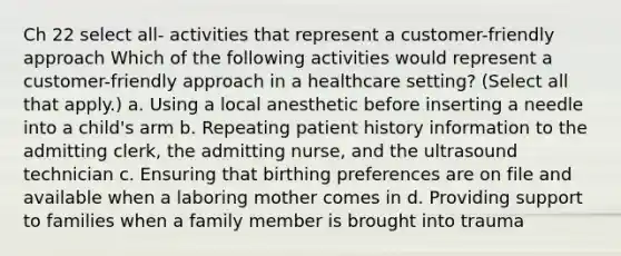 Ch 22 select all- activities that represent a customer-friendly approach Which of the following activities would represent a customer-friendly approach in a healthcare setting? (Select all that apply.) a. Using a local anesthetic before inserting a needle into a child's arm b. Repeating patient history information to the admitting clerk, the admitting nurse, and the ultrasound technician c. Ensuring that birthing preferences are on file and available when a laboring mother comes in d. Providing support to families when a family member is brought into trauma