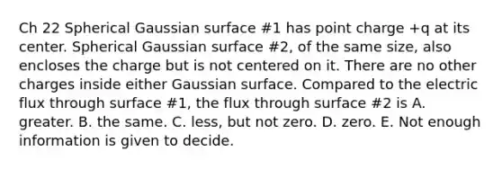 Ch 22 Spherical Gaussian surface #1 has point charge +q at its center. Spherical Gaussian surface #2, of the same size, also encloses the charge but is not centered on it. There are no other charges inside either Gaussian surface. Compared to the electric flux through surface #1, the flux through surface #2 is A. greater. B. the same. C. less, but not zero. D. zero. E. Not enough information is given to decide.