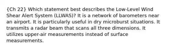 (Ch 22) Which statement best describes the Low-Level Wind Shear Alert System (LLWAS)? It is a network of barometers near an airport. It is particularly useful in dry microburst situations. It transmits a radar beam that scans all three dimensions. It utilizes upper-air measurements instead of surface measurements.