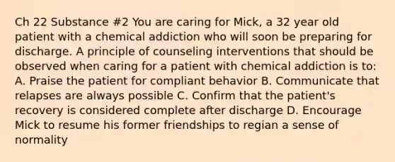 Ch 22 Substance #2 You are caring for Mick, a 32 year old patient with a chemical addiction who will soon be preparing for discharge. A principle of counseling interventions that should be observed when caring for a patient with chemical addiction is to: A. Praise the patient for compliant behavior B. Communicate that relapses are always possible C. Confirm that the patient's recovery is considered complete after discharge D. Encourage Mick to resume his former friendships to regian a sense of normality