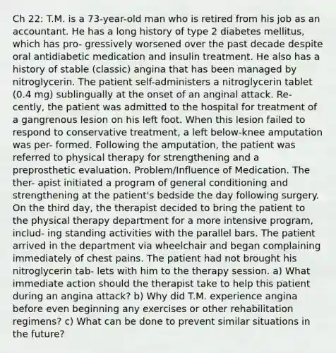 Ch 22: T.M. is a 73-year-old man who is retired from his job as an accountant. He has a long history of type 2 diabetes mellitus, which has pro- gressively worsened over the past decade despite oral antidiabetic medication and insulin treatment. He also has a history of stable (classic) angina that has been managed by nitroglycerin. The patient self-administers a nitroglycerin tablet (0.4 mg) sublingually at the onset of an anginal attack. Re- cently, the patient was admitted to the hospital for treatment of a gangrenous lesion on his left foot. When this lesion failed to respond to conservative treatment, a left below-knee amputation was per- formed. Following the amputation, the patient was referred to physical therapy for strengthening and a preprosthetic evaluation. Problem/Influence of Medication. The ther- apist initiated a program of general conditioning and strengthening at the patient's bedside the day following surgery. On the third day, the therapist decided to bring the patient to the physical therapy department for a more intensive program, includ- ing standing activities with the parallel bars. The patient arrived in the department via wheelchair and began complaining immediately of chest pains. The patient had not brought his nitroglycerin tab- lets with him to the therapy session. a) What immediate action should the therapist take to help this patient during an angina attack? b) Why did T.M. experience angina before even beginning any exercises or other rehabilitation regimens? c) What can be done to prevent similar situations in the future?