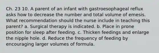 Ch. 23 10. A parent of an infant with gastroesophageal reflux asks how to decrease the number and total volume of emesis. What recommendation should the nurse include in teaching this parent? a. Surgical therapy is indicated. b. Place in prone position for sleep after feeding. c. Thicken feedings and enlarge the nipple hole. d. Reduce the frequency of feeding by encouraging larger volumes of formula.