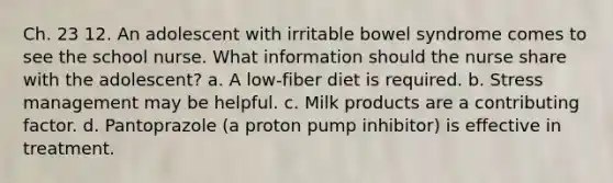 Ch. 23 12. An adolescent with irritable bowel syndrome comes to see the school nurse. What information should the nurse share with the adolescent? a. A low-fiber diet is required. b. Stress management may be helpful. c. Milk products are a contributing factor. d. Pantoprazole (a proton pump inhibitor) is effective in treatment.