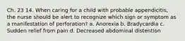 Ch. 23 14. When caring for a child with probable appendicitis, the nurse should be alert to recognize which sign or symptom as a manifestation of perforation? a. Anorexia b. Bradycardia c. Sudden relief from pain d. Decreased abdominal distention