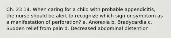 Ch. 23 14. When caring for a child with probable appendicitis, the nurse should be alert to recognize which sign or symptom as a manifestation of perforation? a. Anorexia b. Bradycardia c. Sudden relief from pain d. Decreased abdominal distention