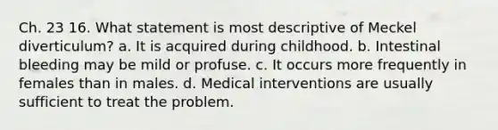 Ch. 23 16. What statement is most descriptive of Meckel diverticulum? a. It is acquired during childhood. b. Intestinal bleeding may be mild or profuse. c. It occurs more frequently in females than in males. d. Medical interventions are usually sufficient to treat the problem.